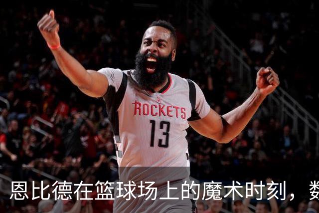 恩比德在篮球场上的魔术时刻，数据亮眼如星辰